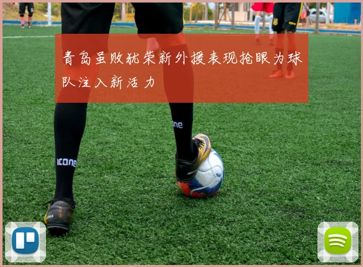 青岛虽败犹荣新外援表现抢眼为球队注入新活力