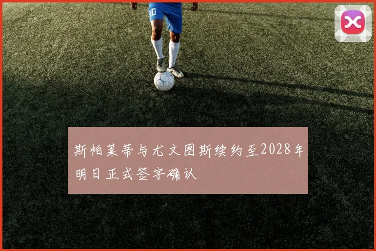 斯帕莱蒂与尤文图斯续约至2028年明日正式签字确认