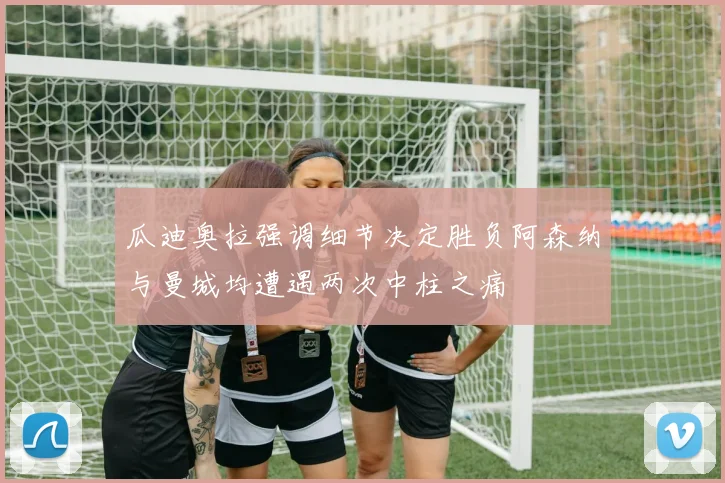 瓜迪奥拉强调细节决定胜负阿森纳与曼城均遭遇两次中柱之痛